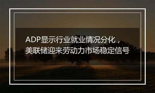 ADP显示行业就业情况分化，美联储迎来劳动力市场稳定信号