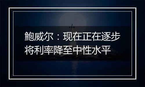 鲍威尔：现在正在逐步将利率降至中性水平