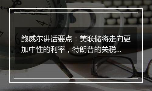 鲍威尔讲话要点：美联储将走向更加中性的利率，特朗普的关税想法尚未落地