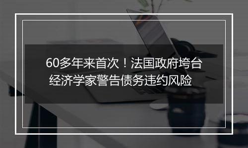 60多年来首次！法国政府垮台 经济学家警告债务违约风险