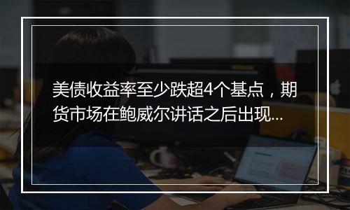 美债收益率至少跌超4个基点，期货市场在鲍威尔讲话之后出现大宗交易