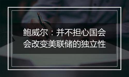 鲍威尔：并不担心国会会改变美联储的独立性