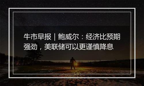 牛市早报｜鲍威尔：经济比预期强劲，美联储可以更谨慎降息