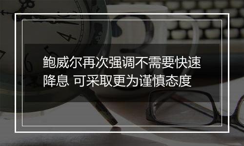 鲍威尔再次强调不需要快速降息 可采取更为谨慎态度