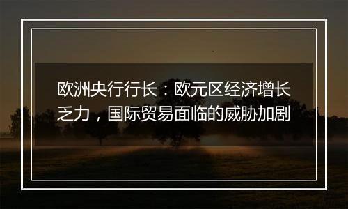 欧洲央行行长：欧元区经济增长乏力，国际贸易面临的威胁加剧