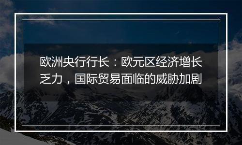 欧洲央行行长：欧元区经济增长乏力，国际贸易面临的威胁加剧