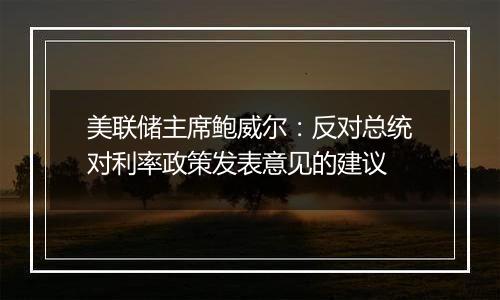 美联储主席鲍威尔：反对总统对利率政策发表意见的建议