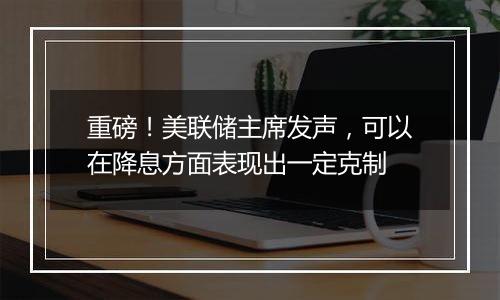 重磅！美联储主席发声，可以在降息方面表现出一定克制