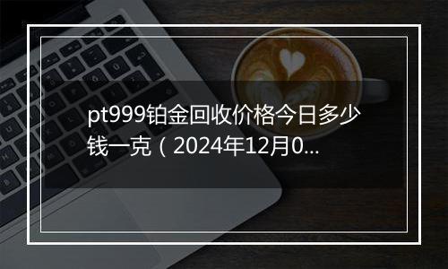 pt999铂金回收价格今日多少钱一克（2024年12月05日）