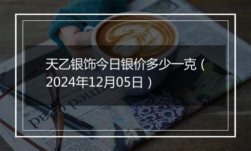 天乙银饰今日银价多少一克（2024年12月05日）