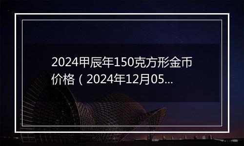 2024甲辰年150克方形金币价格（2024年12月05日）