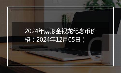 2024年扇形金银龙纪念币价格（2024年12月05日）