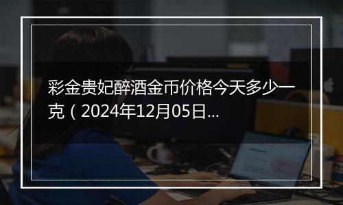 彩金贵妃醉酒金币价格今天多少一克（2024年12月05日）