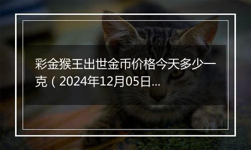 彩金猴王出世金币价格今天多少一克（2024年12月05日）