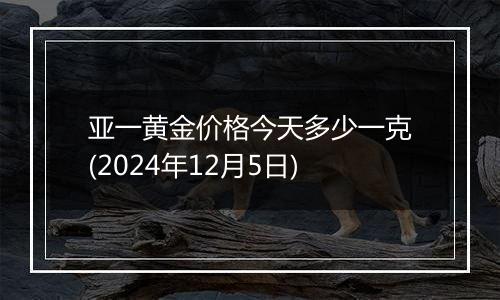 亚一黄金价格今天多少一克(2024年12月5日)