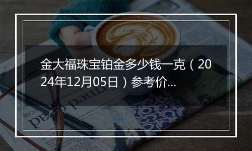 金大福珠宝铂金多少钱一克（2024年12月05日）参考价格