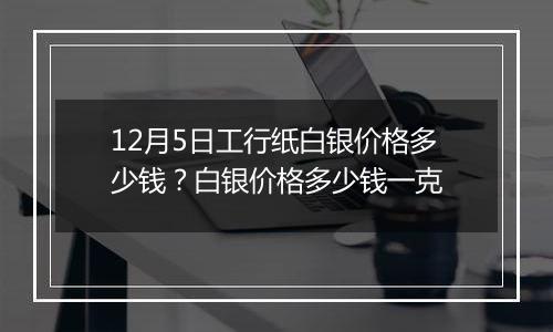 12月5日工行纸白银价格多少钱？白银价格多少钱一克