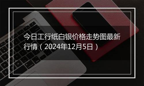 今日工行纸白银价格走势图最新行情（2024年12月5日）