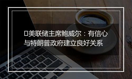 ​美联储主席鲍威尔：有信心与特朗普政府建立良好关系