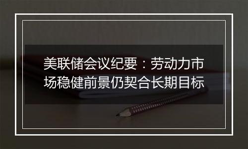 美联储会议纪要：劳动力市场稳健前景仍契合长期目标