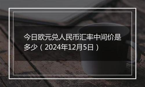 今日欧元兑人民币汇率中间价是多少（2024年12月5日）