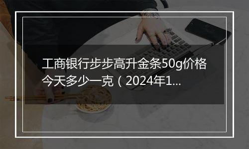 工商银行步步高升金条50g价格今天多少一克（2024年12月05日）