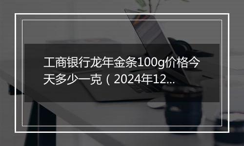 工商银行龙年金条100g价格今天多少一克（2024年12月05日）