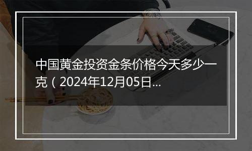 中国黄金投资金条价格今天多少一克（2024年12月05日）