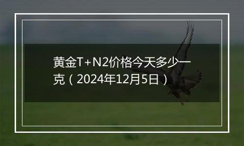 黄金T+N2价格今天多少一克（2024年12月5日）