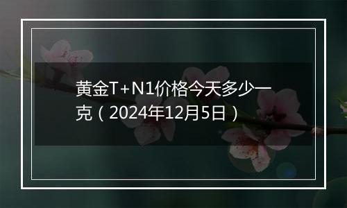 黄金T+N1价格今天多少一克（2024年12月5日）