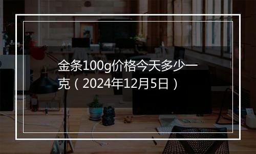 金条100g价格今天多少一克（2024年12月5日）