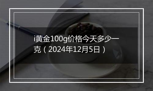 i黄金100g价格今天多少一克（2024年12月5日）