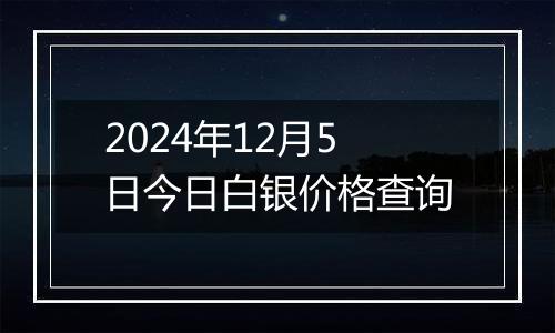 2024年12月5日今日白银价格查询