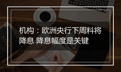 机构：欧洲央行下周料将降息 降息幅度是关键