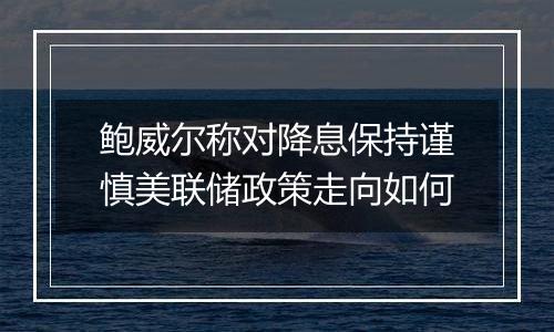 鲍威尔称对降息保持谨慎美联储政策走向如何