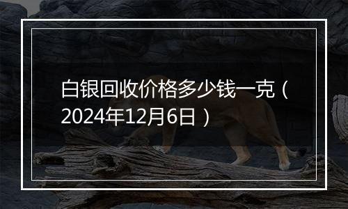 白银回收价格多少钱一克（2024年12月6日）