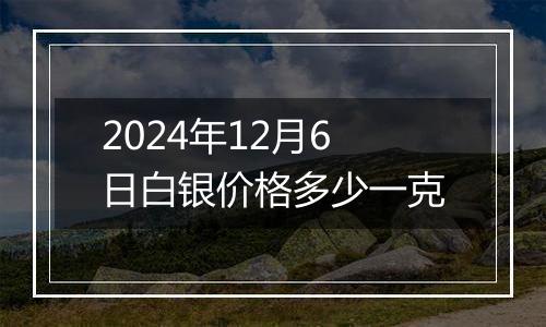 2024年12月6日白银价格多少一克