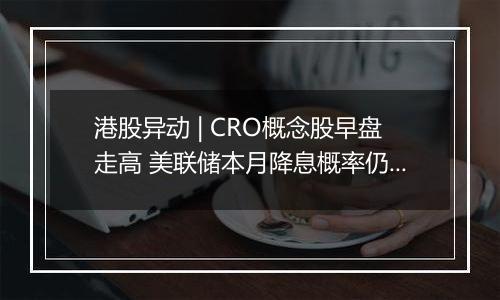 港股异动 | CRO概念股早盘走高 美联储本月降息概率仍较高 海内外医药投融资有望逐步回暖