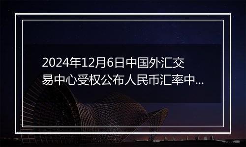 2024年12月6日中国外汇交易中心受权公布人民币汇率中间价公告