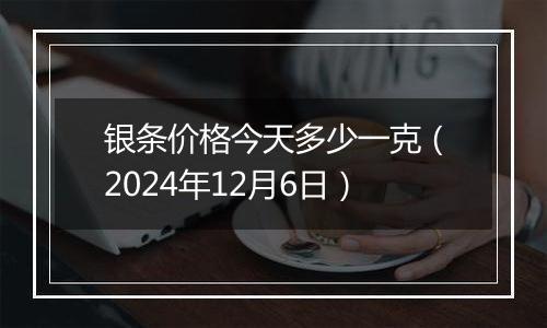 银条价格今天多少一克（2024年12月6日）