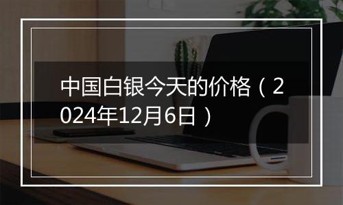 中国白银今天的价格（2024年12月6日）