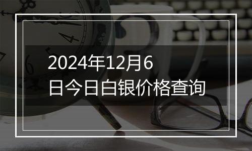 2024年12月6日今日白银价格查询