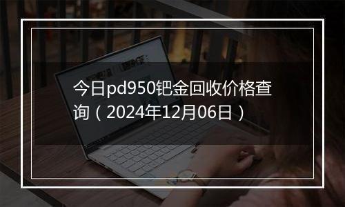 今日pd950钯金回收价格查询（2024年12月06日）