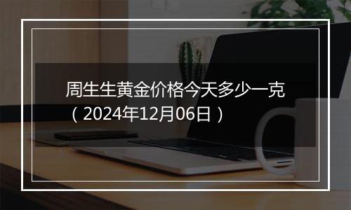 周生生黄金价格今天多少一克（2024年12月06日）