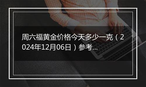 周六福黄金价格今天多少一克（2024年12月06日）参考价格