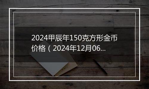 2024甲辰年150克方形金币价格（2024年12月06日）