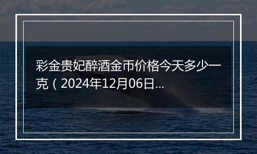 彩金贵妃醉酒金币价格今天多少一克（2024年12月06日）