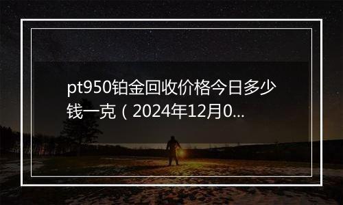 pt950铂金回收价格今日多少钱一克（2024年12月06日）