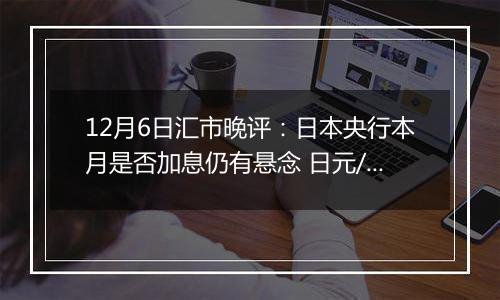 12月6日汇市晚评：日本央行本月是否加息仍有悬念 日元/美元在窄幅交易区间内振荡