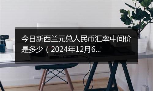 今日新西兰元兑人民币汇率中间价是多少（2024年12月6日）